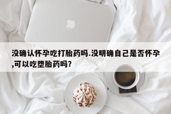 流产药没确认怀孕吃打胎药吗.没明确自己是否怀孕,可以吃堕胎药吗？