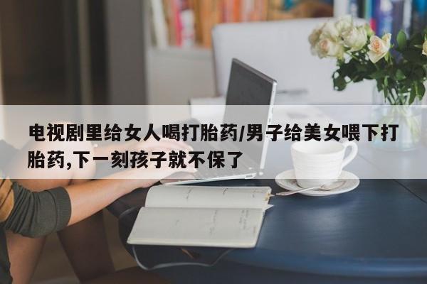 流产药电视剧里给女人喝打胎药/男子给美女喂下打胎药,下一刻孩子就不保了