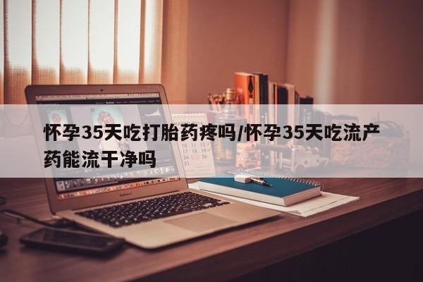 流产药怀孕35天吃打胎药疼吗/怀孕35天吃流产药能流干净吗