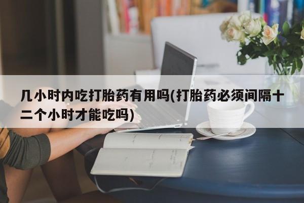 流产药几小时内吃打胎药有用吗(打胎药必须间隔十二个小时才能吃吗)