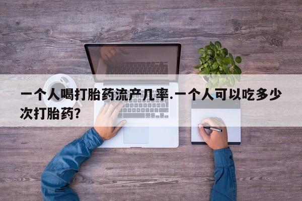 流产药一个人喝打胎药流产几率.一个人可以吃多少次打胎药？