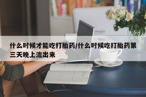 流产药什么时候才能吃打胎药/什么时候吃打胎药第三天晚上流出来