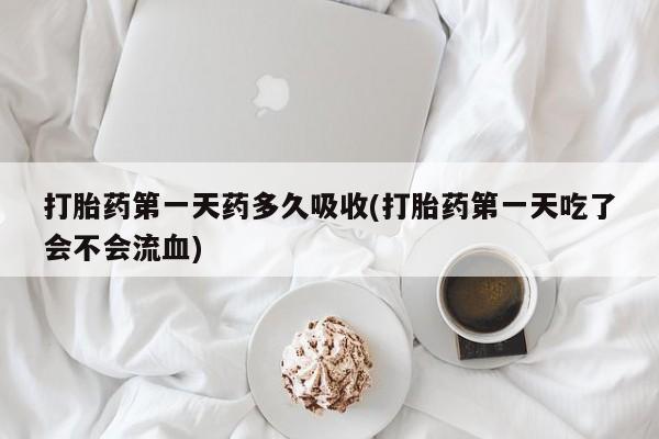 流产药打胎药第一天药多久吸收(打胎药第一天吃了会不会流血)