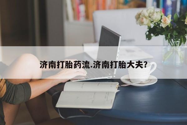 流产药济南打胎药流.济南打胎大夫？