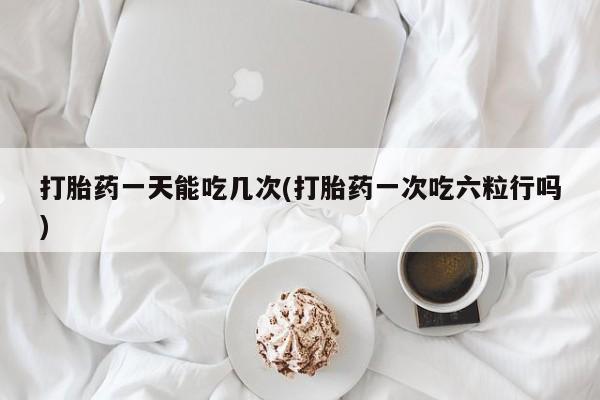 流产药打胎药一天能吃几次(打胎药一次吃六粒行吗)