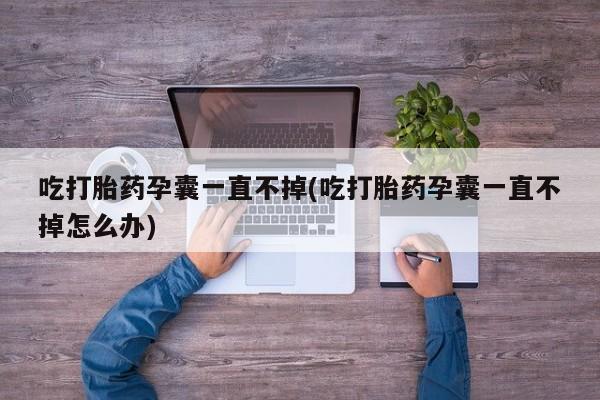 流产药吃打胎药孕囊一直不掉(吃打胎药孕囊一直不掉怎么办)