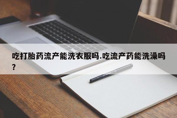 流产药吃打胎药流产能洗衣服吗.吃流产药能洗澡吗？
