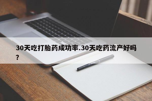 流产药30天吃打胎药成功率.30天吃药流产好吗？
