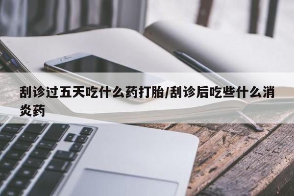 流产药刮诊过五天吃什么药打胎/刮诊后吃些什么消炎药