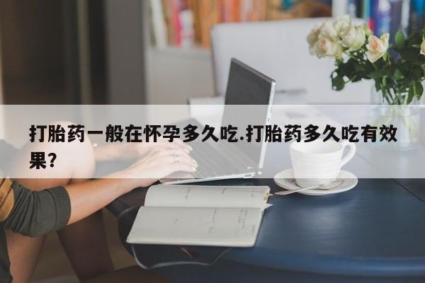 流产药打胎药一般在怀孕多久吃.打胎药多久吃有效果？