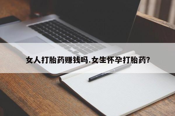 流产药女人打胎药赚钱吗.女生怀孕打胎药？