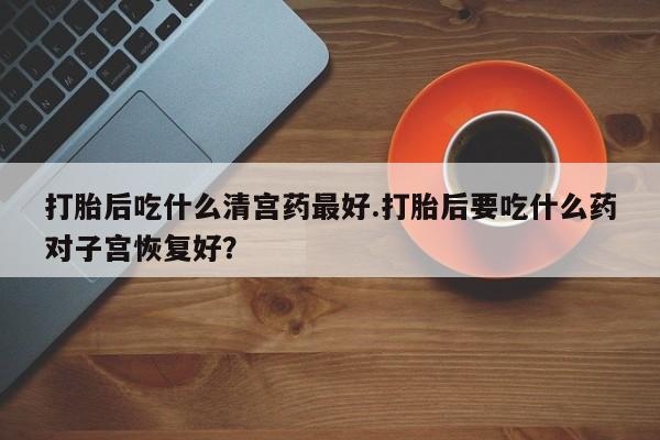 流产药打胎后吃什么清宫药最好.打胎后要吃什么药对子宫恢复好？