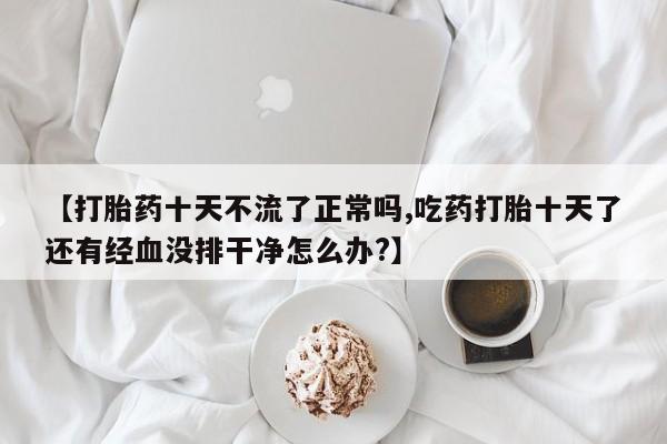 流产药【打胎药十天不流了正常吗,吃药打胎十天了还有经血没排干净怎么办?】