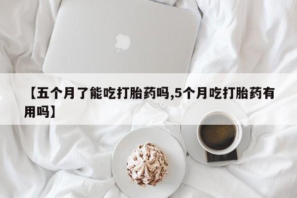 流产药【五个月了能吃打胎药吗,5个月吃打胎药有用吗】