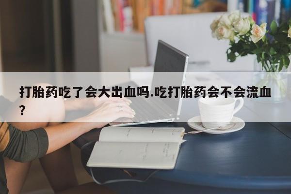 流产药打胎药吃了会大出血吗.吃打胎药会不会流血？
