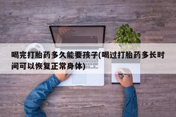 流产药喝完打胎药多久能要孩子(喝过打胎药多长时间可以恢复正常身体)