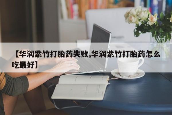 流产药【华润紫竹打胎药失败,华润紫竹打胎药怎么吃最好】