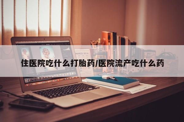 流产药住医院吃什么打胎药/医院流产吃什么药