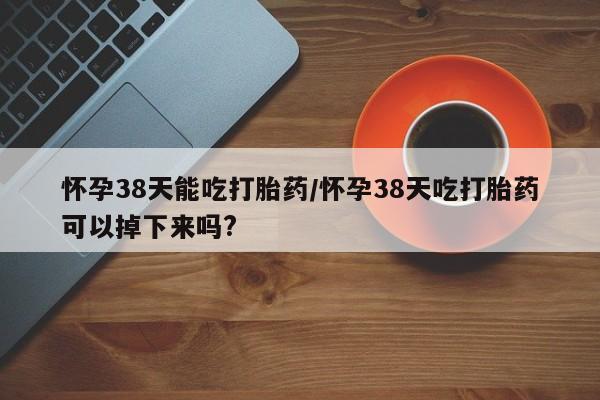 流产药怀孕38天能吃打胎药/怀孕38天吃打胎药可以掉下来吗?