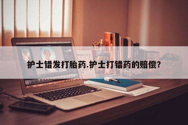 流产药护士错发打胎药.护士打错药的赔偿？