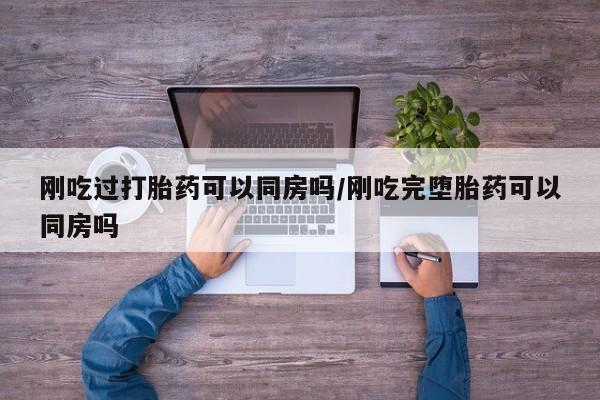 流产药刚吃过打胎药可以同房吗/刚吃完堕胎药可以同房吗