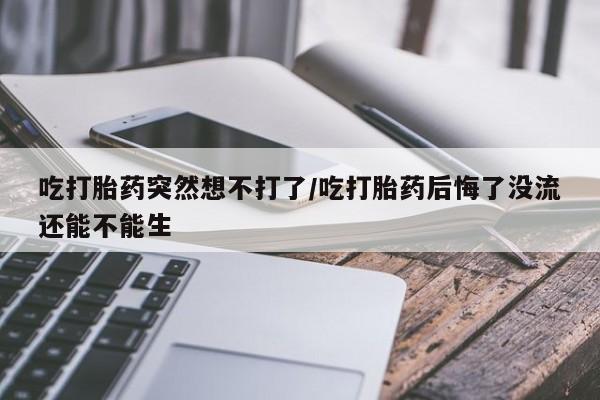 流产药吃打胎药突然想不打了/吃打胎药后悔了没流还能不能生