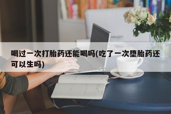 流产药喝过一次打胎药还能喝吗(吃了一次堕胎药还可以生吗)