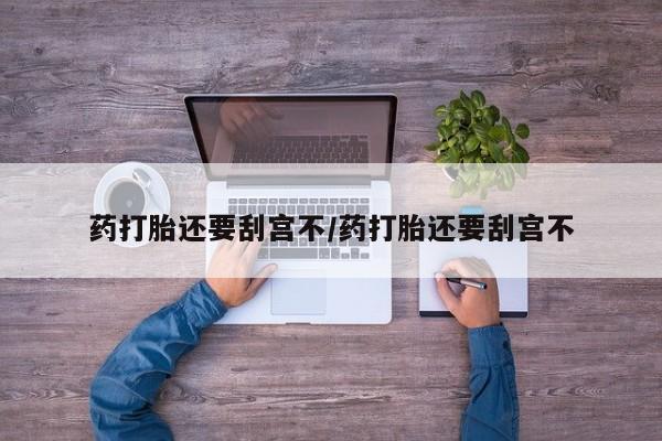 流产药药打胎还要刮宫不/药打胎还要刮宫不