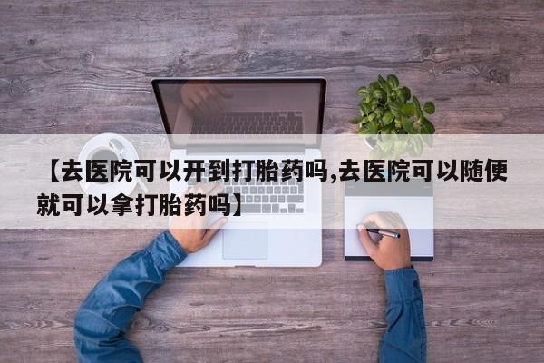 流产药【去医院可以开到打胎药吗,去医院可以随便就可以拿打胎药吗】