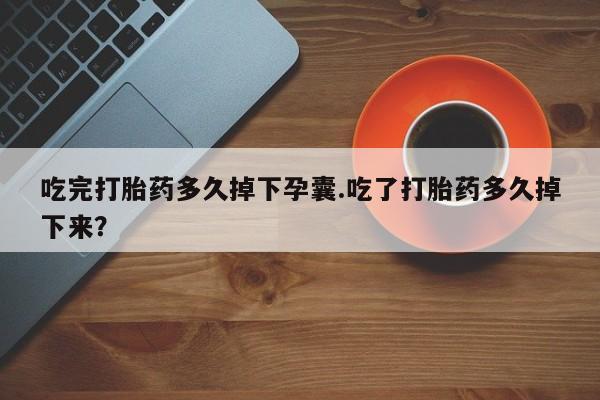 流产药吃完打胎药多久掉下孕囊.吃了打胎药多久掉下来？