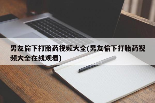 流产药男友偷下打胎药视频大全(男友偷下打胎药视频大全在线观看)