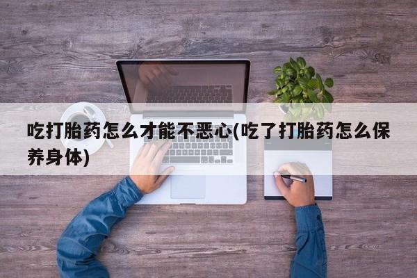 流产药吃打胎药怎么才能不恶心(吃了打胎药怎么保养身体)