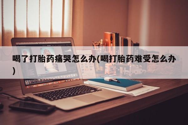流产药喝了打胎药痛哭怎么办(喝打胎药难受怎么办)