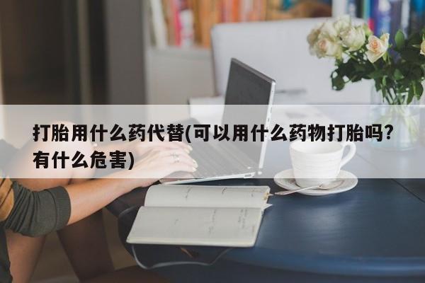 流产药打胎用什么药代替(可以用什么药物打胎吗?有什么危害)