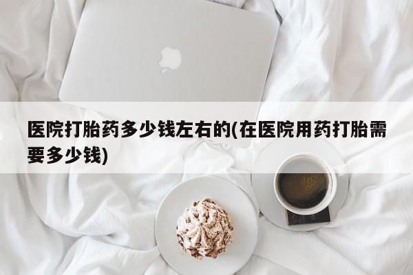 流产药医院打胎药多少钱左右的(在医院用药打胎需要多少钱)