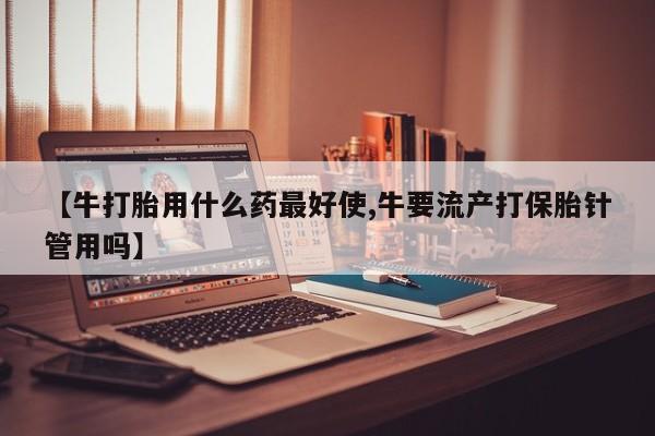 流产药【牛打胎用什么药最好使,牛要流产打保胎针管用吗】