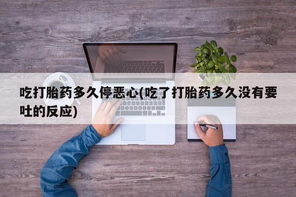 流产药吃打胎药多久停恶心(吃了打胎药多久没有要吐的反应)
