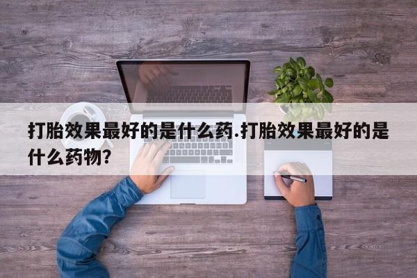 流产药打胎效果最好的是什么药.打胎效果最好的是什么药物？
