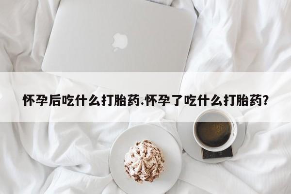 流产药怀孕后吃什么打胎药.怀孕了吃什么打胎药？
