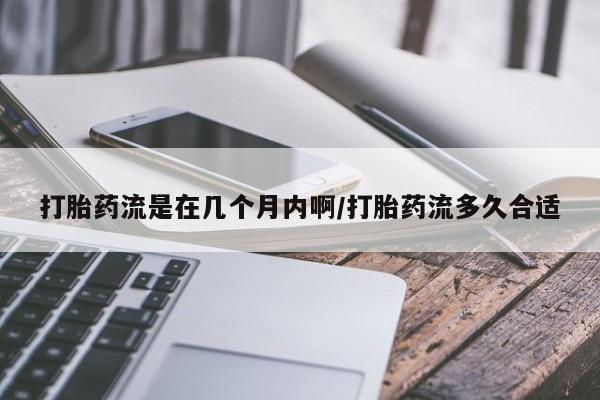 流产药打胎药流是在几个月内啊/打胎药流多久合适