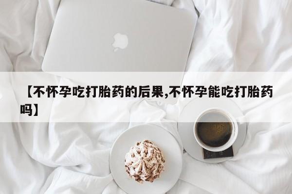 流产药【不怀孕吃打胎药的后果,不怀孕能吃打胎药吗】