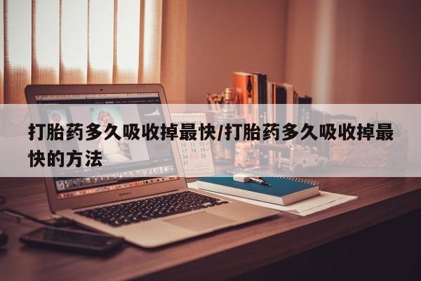 流产药打胎药多久吸收掉最快/打胎药多久吸收掉最快的方法