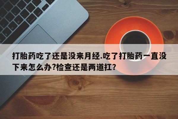 流产药打胎药吃了还是没来月经.吃了打胎药一直没下来怎么办?检查还是两道扛？