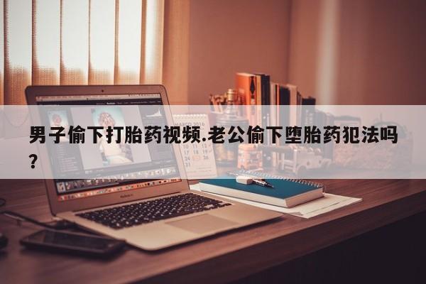 流产药男子偷下打胎药视频.老公偷下堕胎药犯法吗？