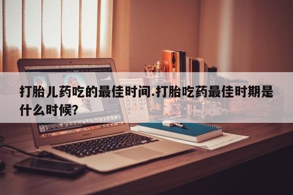 流产药打胎儿药吃的最佳时间.打胎吃药最佳时期是什么时候？