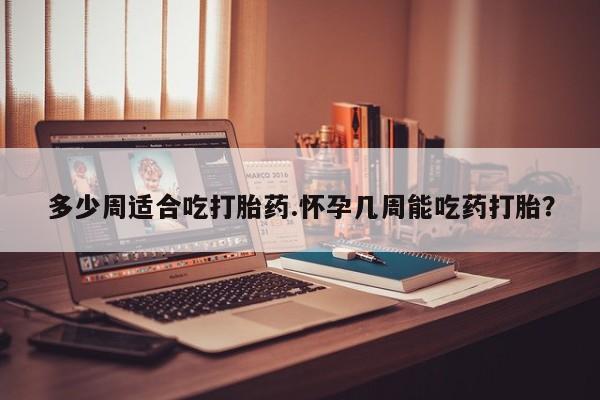流产药多少周适合吃打胎药.怀孕几周能吃药打胎？