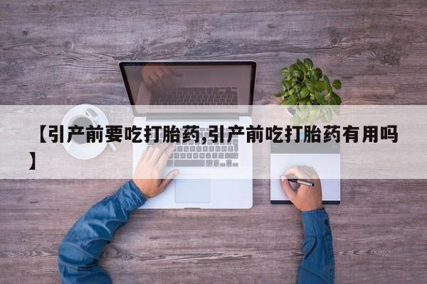 流产药【引产前要吃打胎药,引产前吃打胎药有用吗】