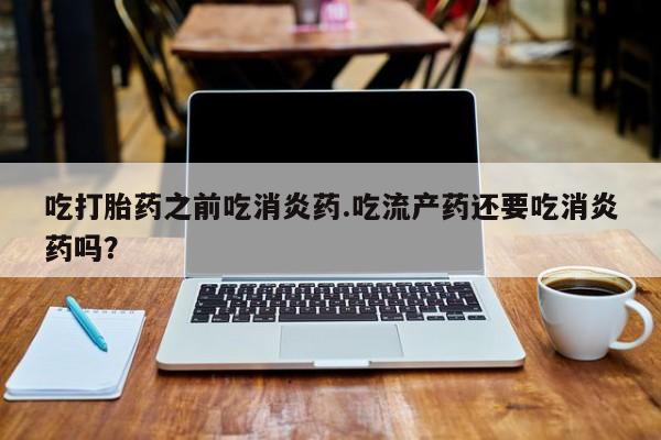 流产药吃打胎药之前吃消炎药.吃流产药还要吃消炎药吗？