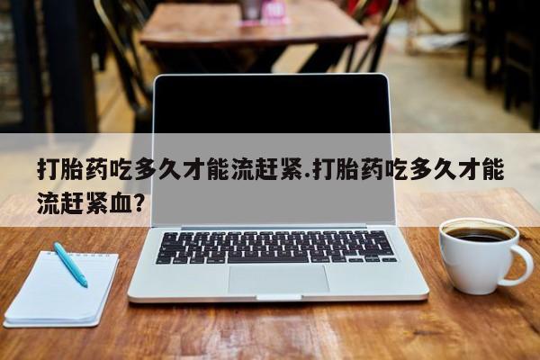 流产药打胎药吃多久才能流赶紧.打胎药吃多久才能流赶紧血？
