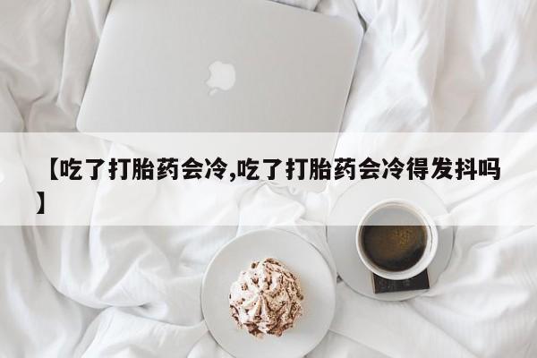 流产药【吃了打胎药会冷,吃了打胎药会冷得发抖吗】
